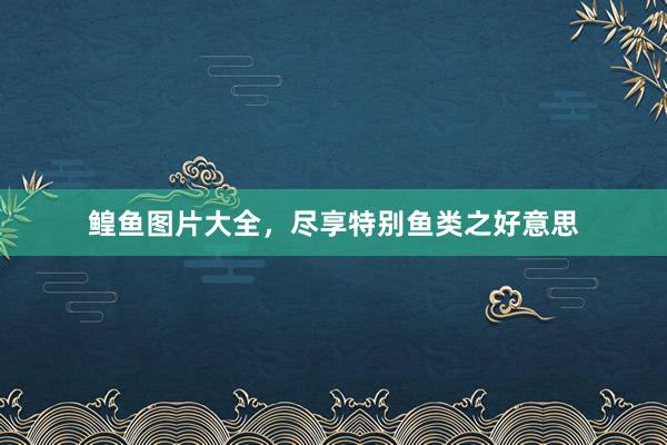 鳇鱼图片大全，尽享特别鱼类之好意思
